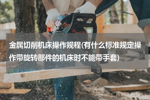金属切削机床操作规程(有什么标准规定操作带旋转部件的机床时不能带手套)
