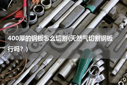 400厚的钢板怎么切割(天然气切割钢板行吗？)