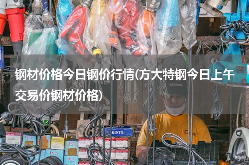 钢材价格今日钢价行情(方大特钢今日上午交易价钢材价格)