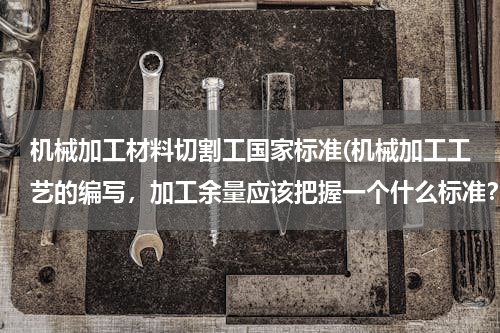 机械加工材料切割工国家标准(机械加工工艺的编写，加工余量应该把握一个什么标准？)
