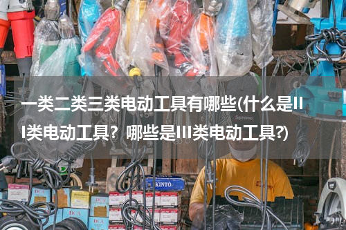 一类二类三类电动工具有哪些(什么是III类电动工具？哪些是III类电动工具?)
