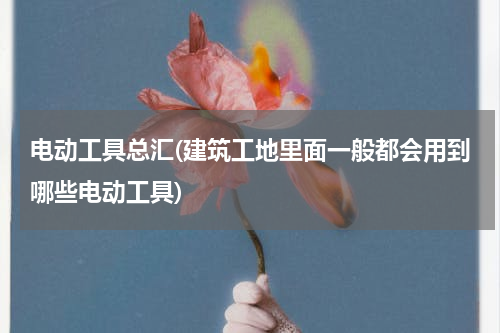 电动工具总汇(建筑工地里面一般都会用到哪些电动工具)