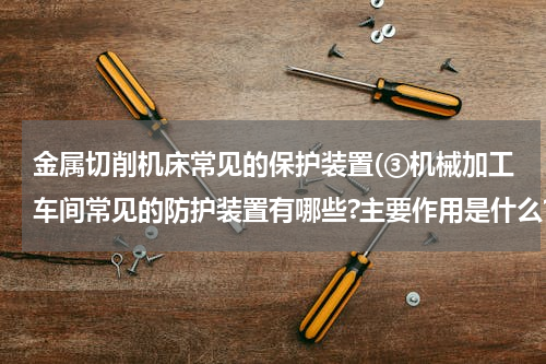 金属切削机床常见的保护装置(③机械加工车间常见的防护装置有哪些?主要作用是什么?)