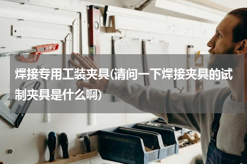 焊接专用工装夹具(请问一下焊接夹具的试制夹具是什么啊)