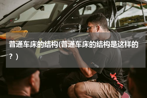 普通车床的结构(普通车床的结构是这样的？)
