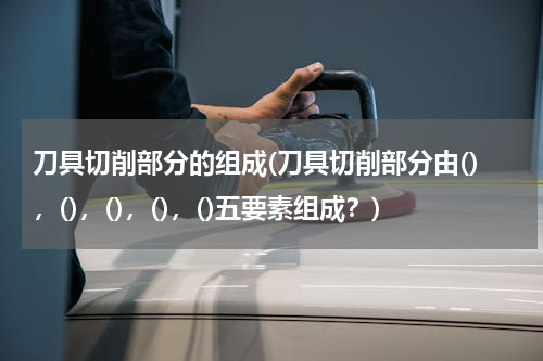 刀具切削部分的组成(刀具切削部分由()，()，()，()，()五要素组成？)