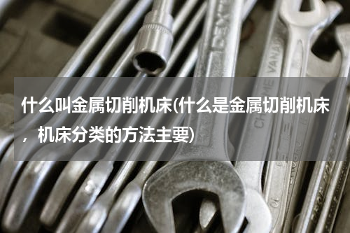 什么叫金属切削机床(什么是金属切削机床，机床分类的方法主要)