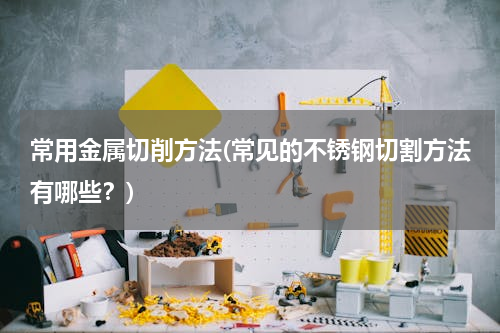 常用金属切削方法(常见的不锈钢切割方法有哪些？)
