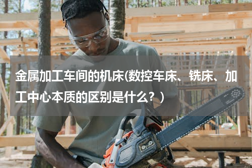 金属加工车间的机床(数控车床、铣床、加工中心本质的区别是什么？)