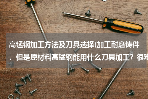 高锰钢加工方法及刀具选择(加工耐磨铸件，但是原材料高锰钢能用什么刀具加工？很难找到合适的啊，有没有行业人士有什么建议？)