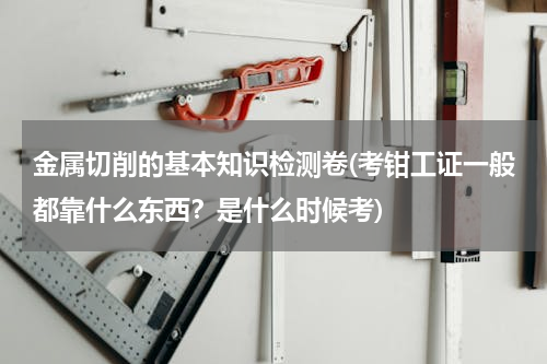 金属切削的基本知识检测卷(考钳工证一般都靠什么东西？是什么时候考)