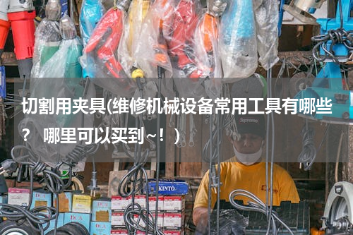 切割用夹具(维修机械设备常用工具有哪些？ 哪里可以买到~！)