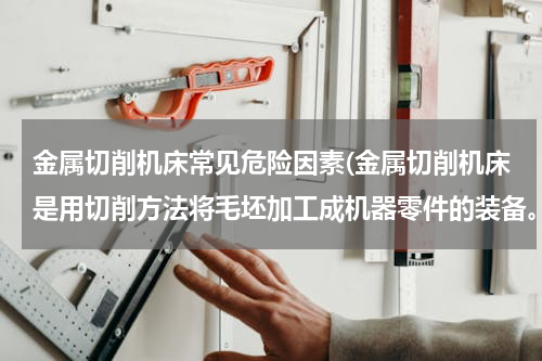 金属切削机床常见危险因素(金属切削机床是用切削方法将毛坯加工成机器零件的装备。金属切削机床的危险部位或危险部件有（ ）。)