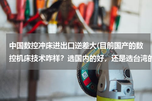 中国数控冲床进出口逆差大(目前国产的数控机床技术咋样？选国内的好，还是选台湾的好，各位帮帮忙吧。)