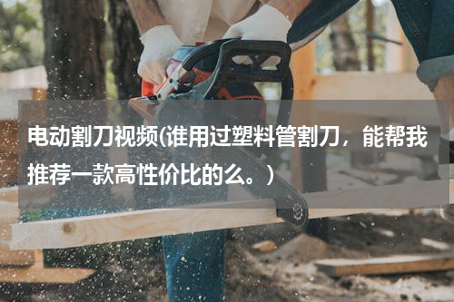 电动割刀视频(谁用过塑料管割刀，能帮我推荐一款高性价比的么。)