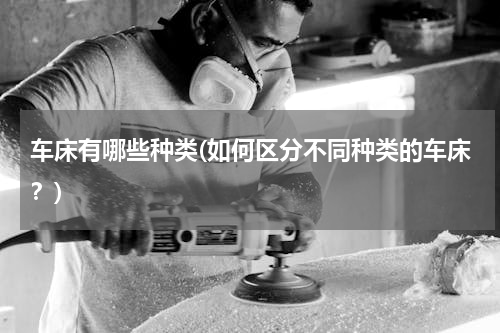 车床有哪些种类(如何区分不同种类的车床？)