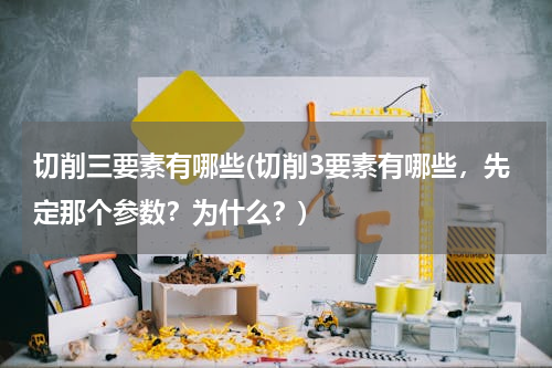 切削三要素有哪些(切削3要素有哪些，先定那个参数？为什么？)