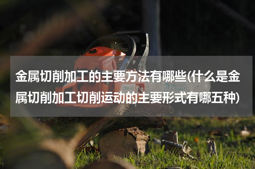 金属切削加工的主要方法有哪些(什么是金属切削加工切削运动的主要形式有哪五种)