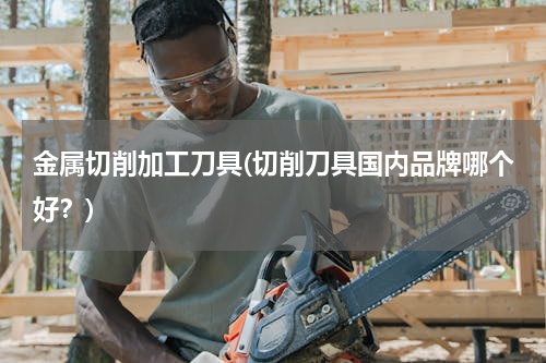 金属切削加工刀具(切削刀具国内品牌哪个好？)