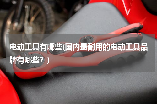 电动工具有哪些(国内最耐用的电动工具品牌有哪些？)