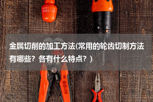 金属切削的加工方法(常用的轮齿切制方法有哪些？各有什么特点？)