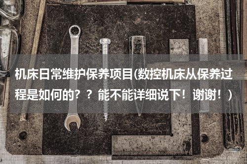 机床日常维护保养项目(数控机床从保养过程是如何的？？能不能详细说下！谢谢！)