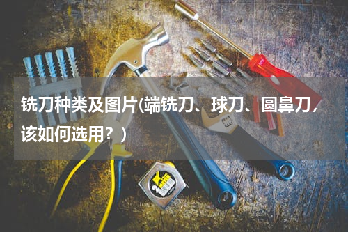 铣刀种类及图片(端铣刀、球刀、圆鼻刀，该如何选用？)