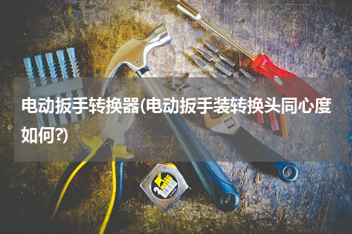 电动扳手转换器(电动扳手装转换头同心度如何?)