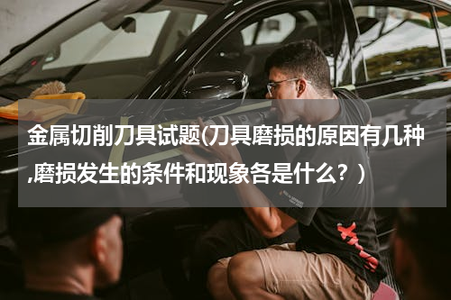 金属切削刀具试题(刀具磨损的原因有几种,磨损发生的条件和现象各是什么？)