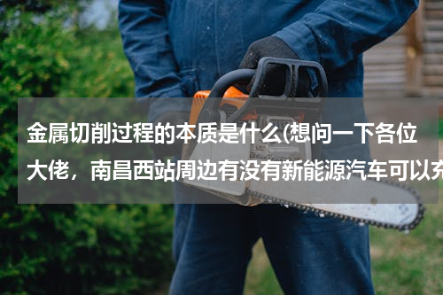 金属切削过程的本质是什么(想问一下各位大佬，南昌西站周边有没有新能源汽车可以充电的充电桩？)