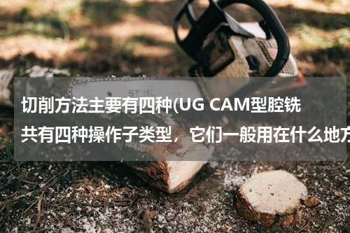 切削方法主要有四种(UG CAM型腔铣共有四种操作子类型，它们一般用在什么地方?)