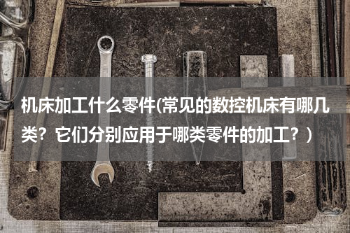机床加工什么零件(常见的数控机床有哪几类？它们分别应用于哪类零件的加工？)