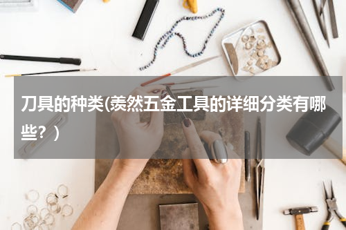 刀具的种类(羡然五金工具的详细分类有哪些？)