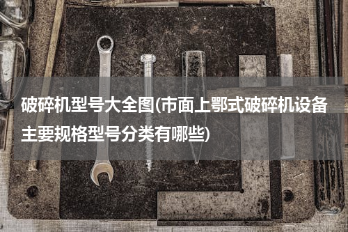 破碎机型号大全图(市面上鄂式破碎机设备主要规格型号分类有哪些)
