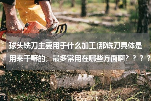 球头铣刀主要用于什么加工(那铣刀具体是用来干嘛的，最多常用在哪些方面啊？？？？)