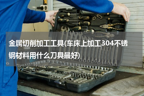 金属切削加工工具(车床上加工304不锈钢材料用什么刀具最好)
