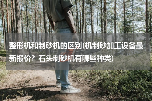 整形机和制砂机的区别(机制砂加工设备最新报价？石头制砂机有哪些种类)