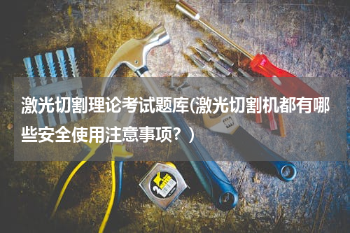 激光切割理论考试题库(激光切割机都有哪些安全使用注意事项？)