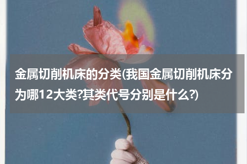 金属切削机床的分类(我国金属切削机床分为哪12大类?其类代号分别是什么?)