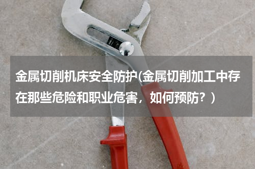 金属切削机床安全防护(金属切削加工中存在那些危险和职业危害，如何预防？)