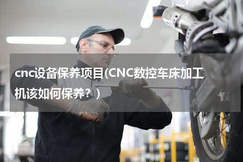 cnc设备保养项目(CNC数控车床加工机该如何保养？)