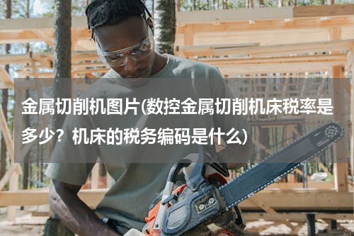 金属切削机图片(数控金属切削机床税率是多少？机床的税务编码是什么)