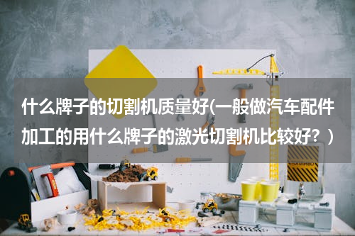 什么牌子的切割机质量好(一般做汽车配件加工的用什么牌子的激光切割机比较好？)