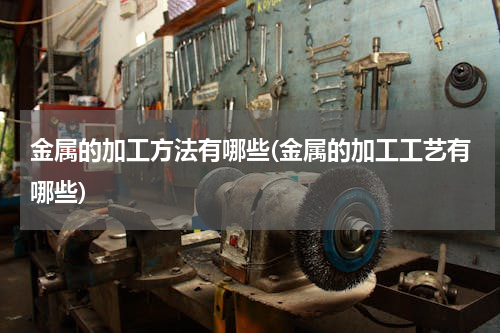 金属的加工方法有哪些(金属的加工工艺有哪些)
