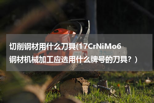 切削钢材用什么刀具(17CrNiMo6钢材机械加工应选用什么牌号的刀具？)