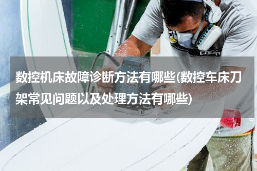 数控机床故障诊断方法有哪些(数控车床刀架常见问题以及处理方法有哪些)