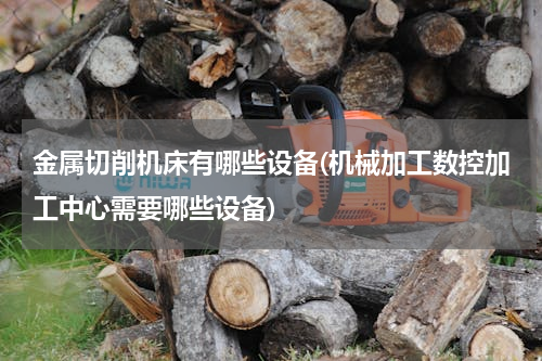 金属切削机床有哪些设备(机械加工数控加工中心需要哪些设备)