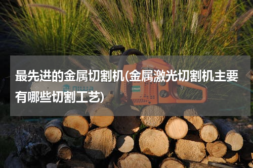最先进的金属切割机(金属激光切割机主要有哪些切割工艺)