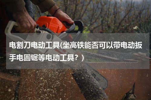 电割刀电动工具(坐高铁能否可以带电动扳手电圆锯等电动工具？)