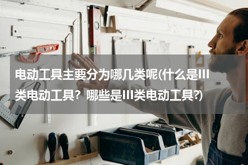 电动工具主要分为哪几类呢(什么是III类电动工具？哪些是III类电动工具?)